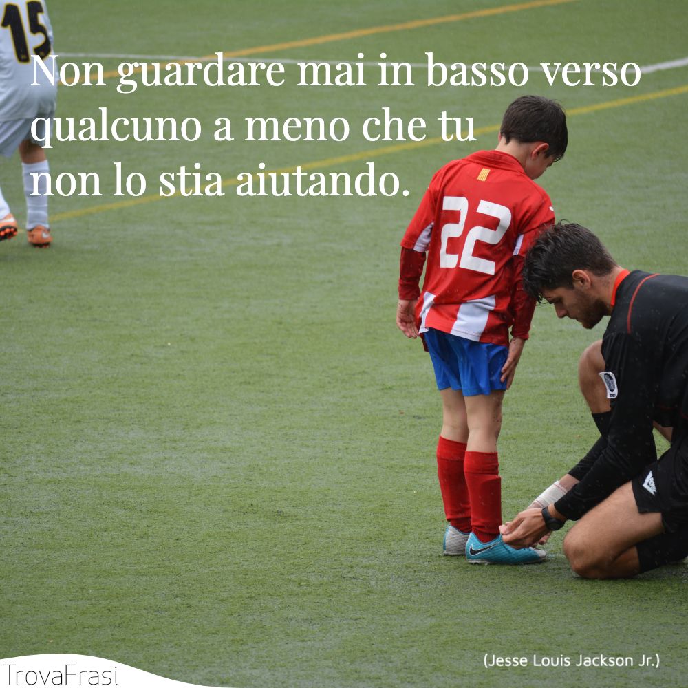 Non guardare mai in basso verso qualcuno a meno che tu non lo stia aiutando.