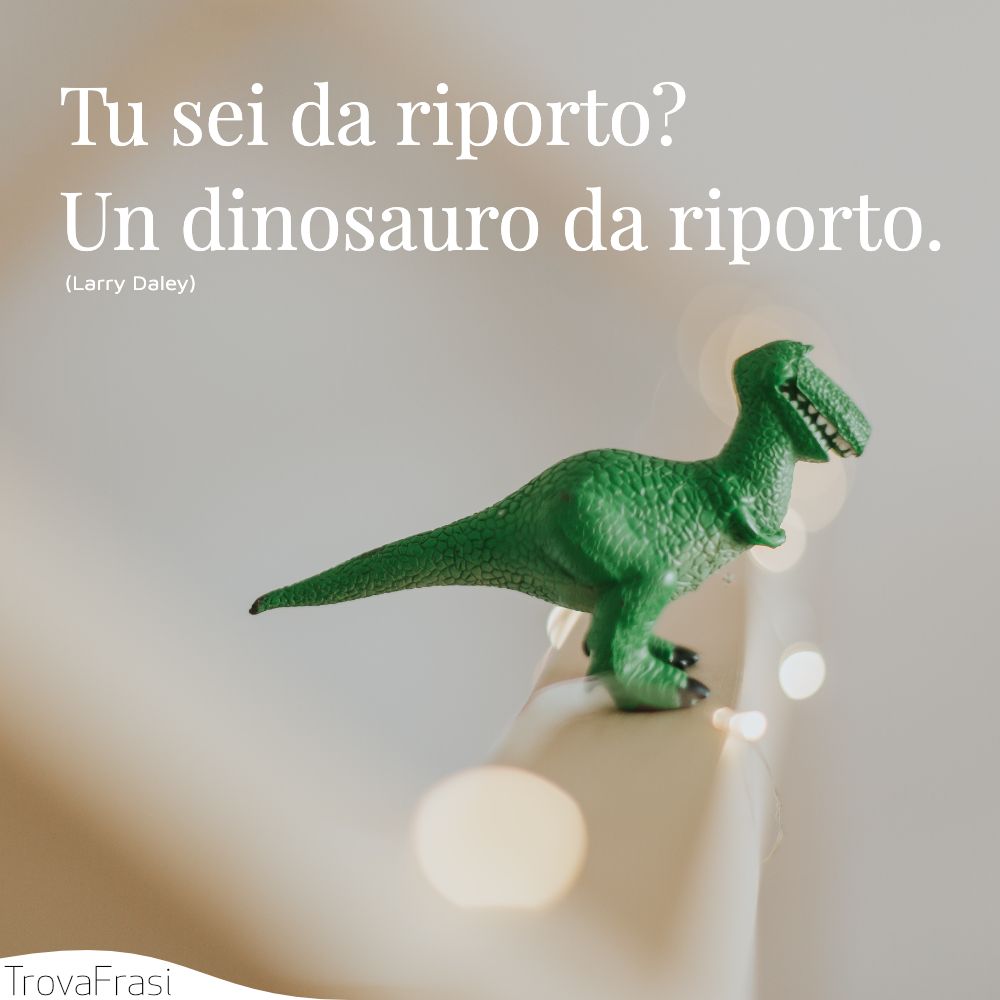 Tu sei da riporto? Un dinosauro da riporto.