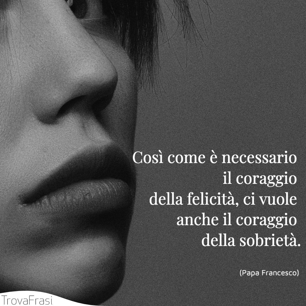 Così come è necessario il coraggio della felicità, ci vuole anche il coraggio della sobrietà.