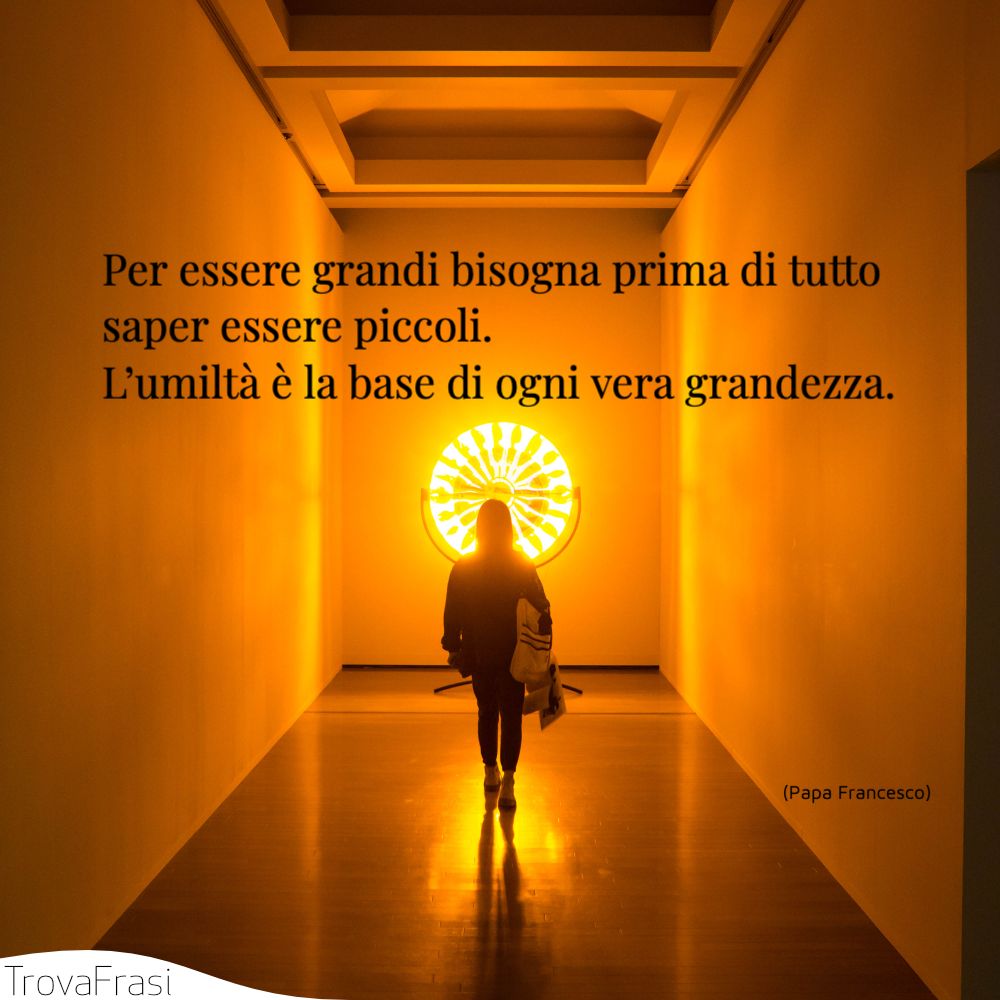 Per essere grandi bisogna prima di tutto saper essere piccoli. L’umiltà è la base di ogni vera grandezza.