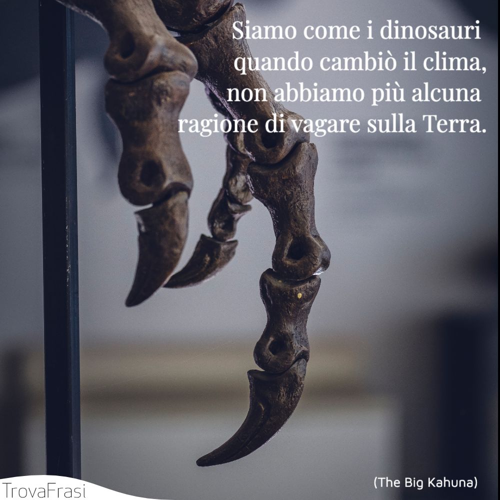 Siamo come i dinosauri quando cambiò il clima, non abbiamo più alcuna ragione di vagare sulla Terra.