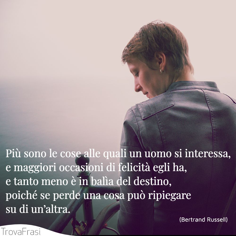 Più sono le cose alle quali un uomo si interessa, e maggiori occasioni di felicità egli ha, e tanto meno è in balìa del destino, poiché se perde una cosa può ripiegare su di un’altra.