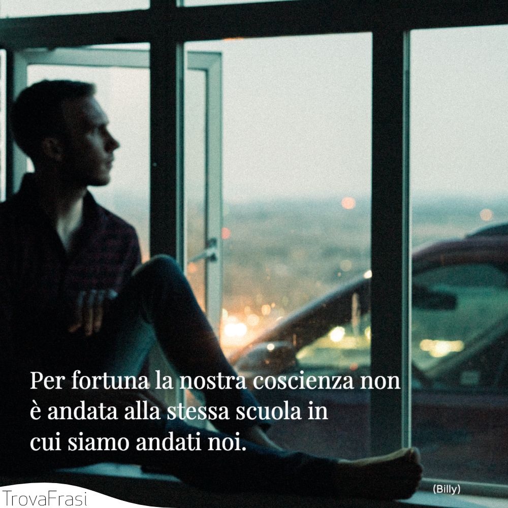 Per fortuna la nostra coscienza non è andata alla stessa scuola in cui siamo andati noi.