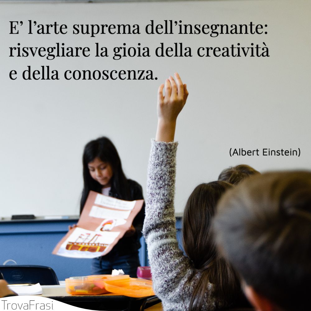 E’ l’arte suprema dell’insegnante: risvegliare la gioia della creatività e della conoscenza.