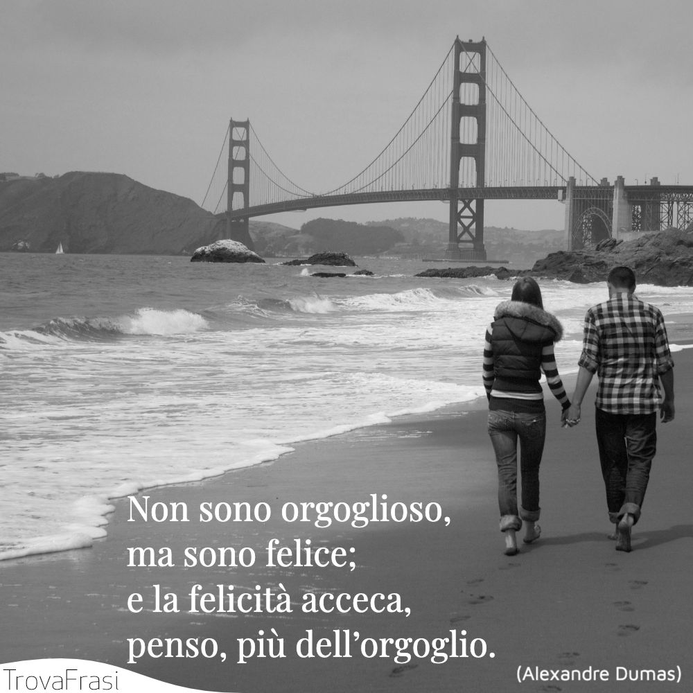 Non sono orgoglioso, ma sono felice; e la felicità acceca, penso, più dell’orgoglio.