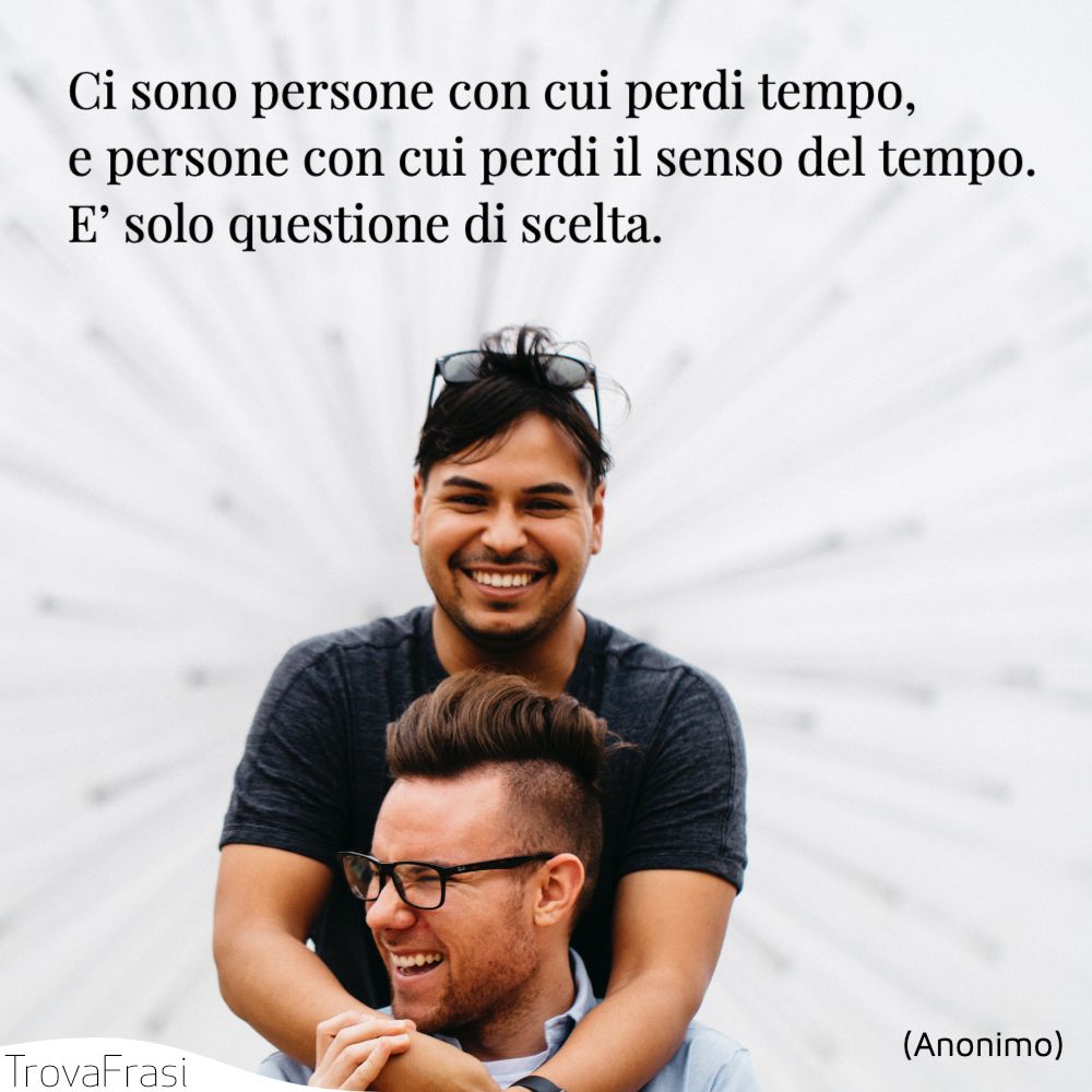 Ci sono persone con cui perdi tempo, e persone con cui perdi il senso del tempo.E’ solo questione di scelta.