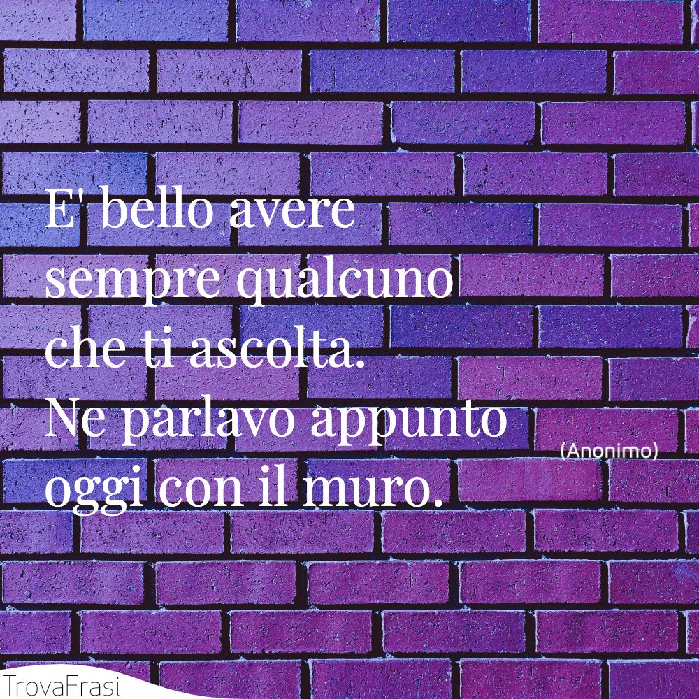 E' bello avere sempre qualcuno che ti ascolta. Ne parlavo appunto oggi con il muro.