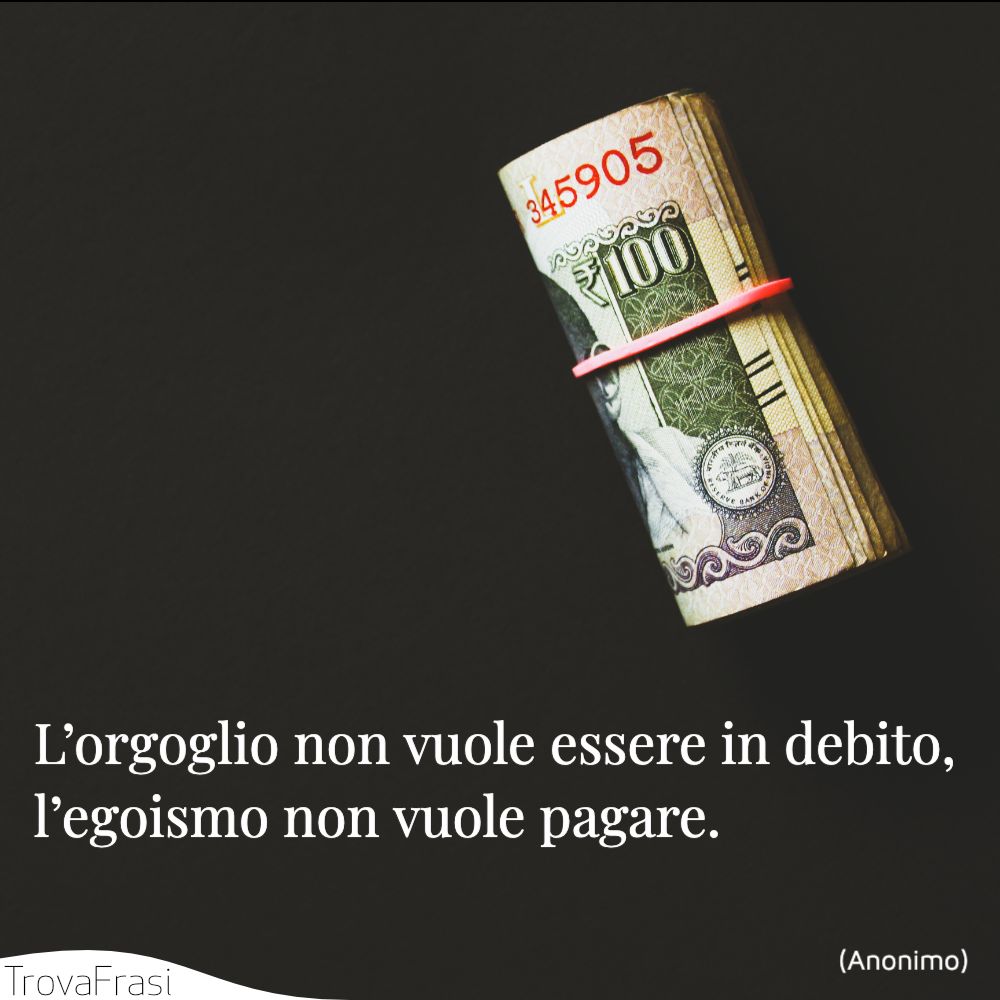 L’orgoglio non vuole essere in debito, l’egoismo non vuole pagare.