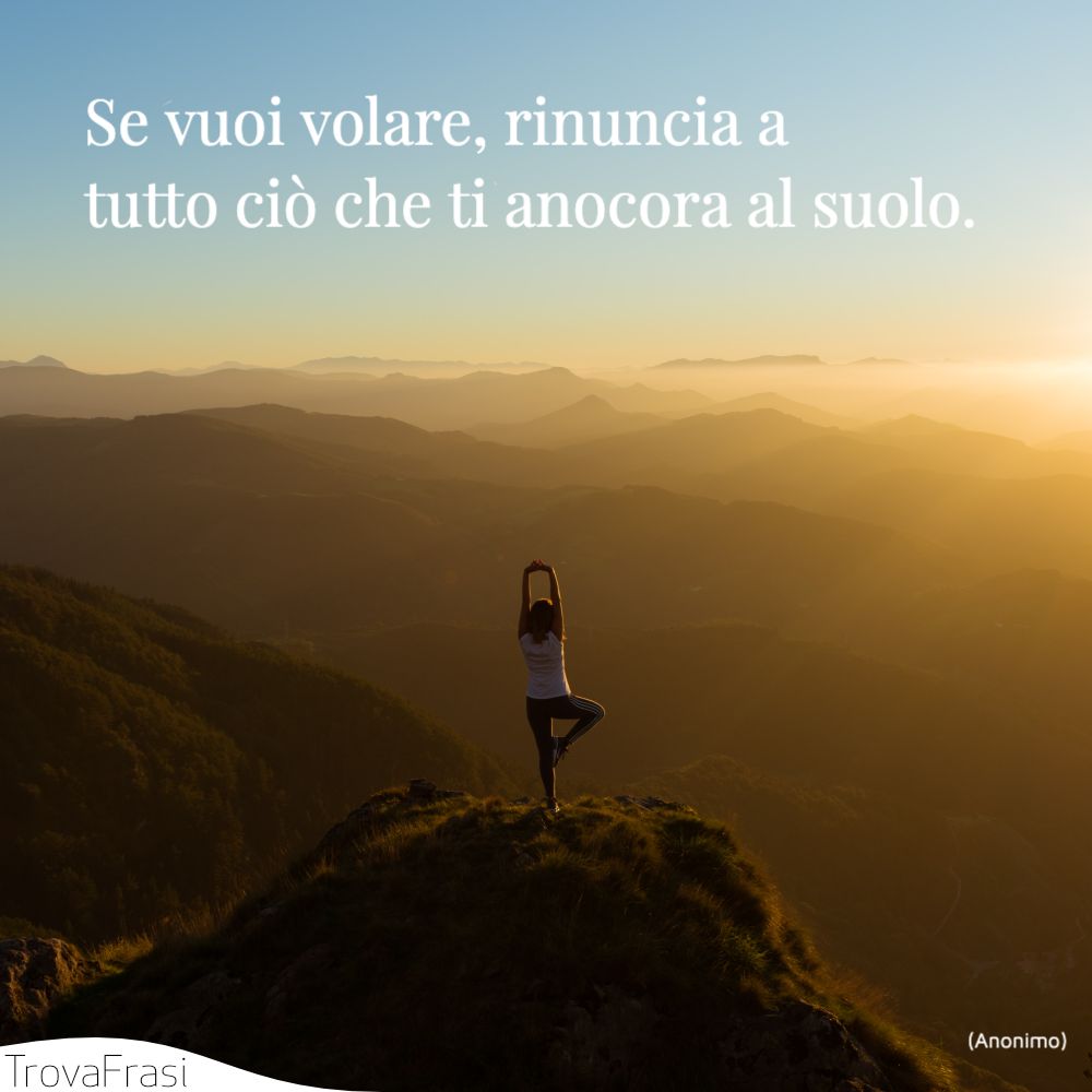 Se vuoi volare, rinuncia a tutto ciò che ti anocora al suolo.