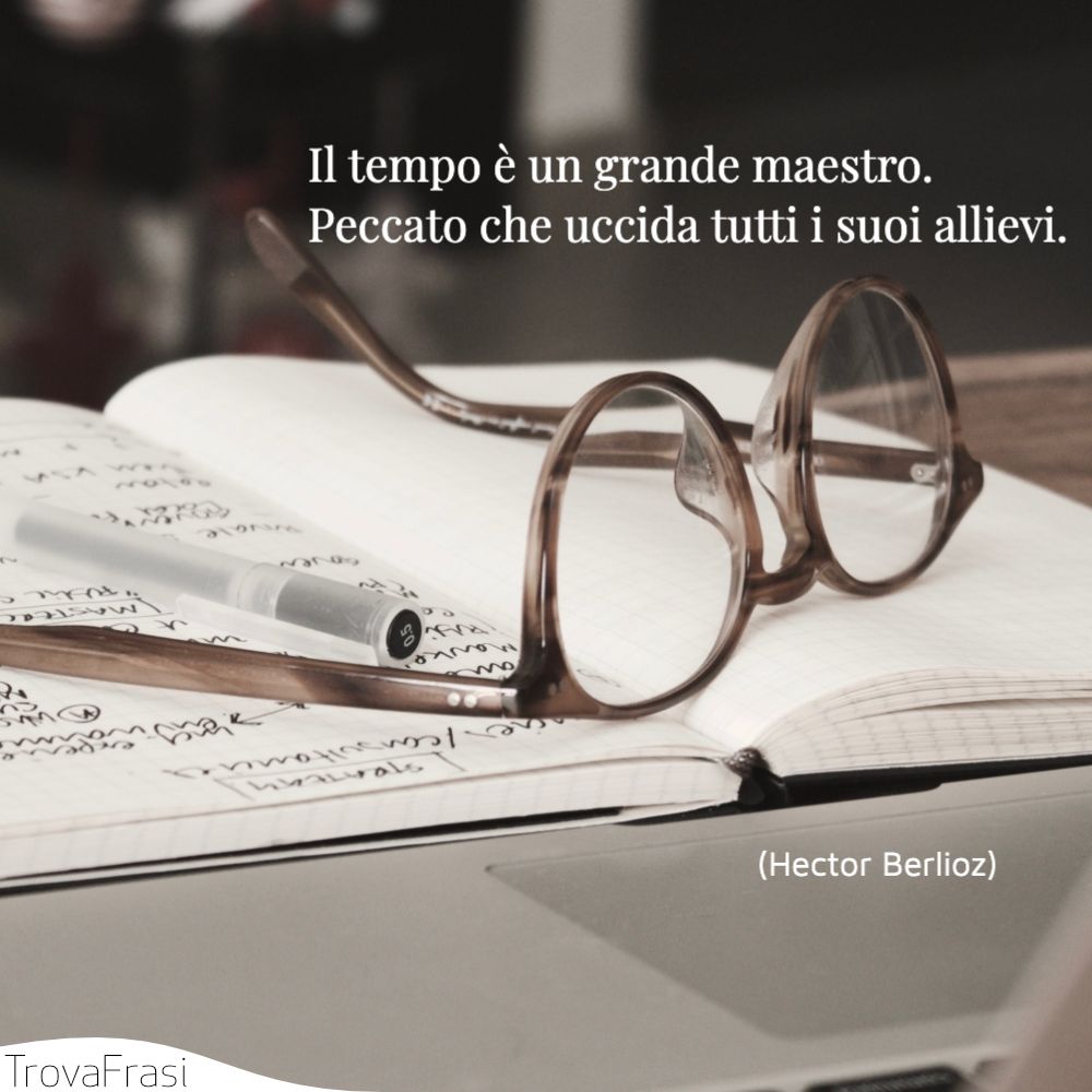 Il tempo è un grande maestro. Peccato che uccida tutti i suoi allievi.