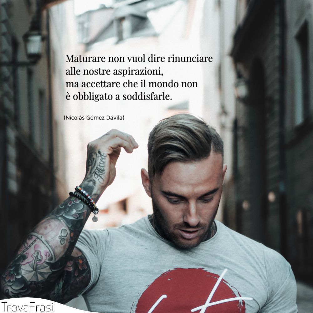 Maturare non vuol dire rinunciare alle nostre aspirazioni, ma accettare che il mondo non è obbligato a soddisfarle.