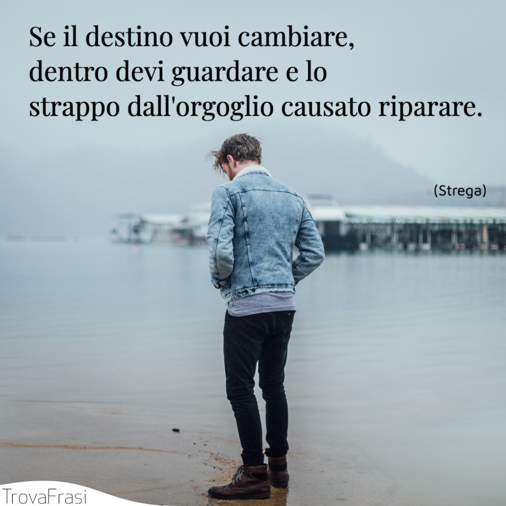 Se il destino vuoi cambiare, dentro devi guardare e lo strappo dall'orgoglio causato riparare.