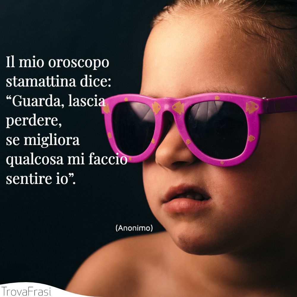 Il mio oroscopo stamattina dice: “Guarda, lascia perdere, se migliora qualcosa mi faccio sentire io”.