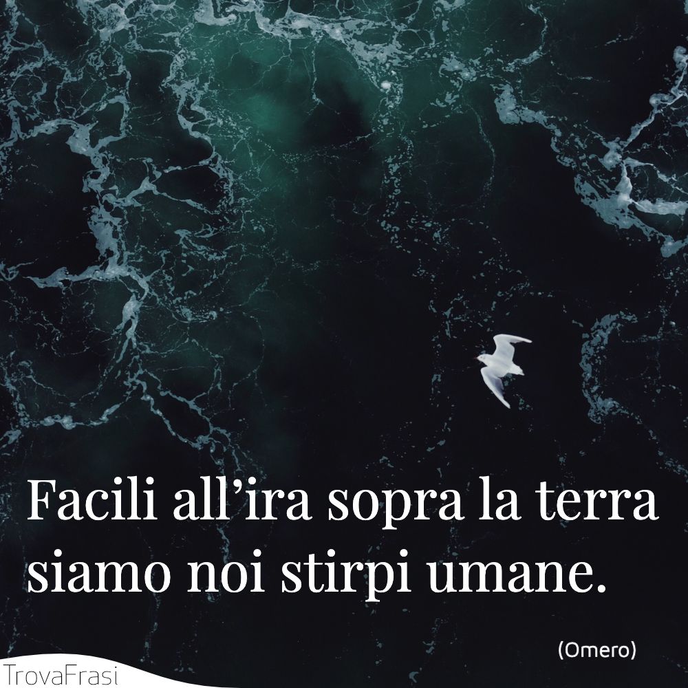 Facili all’ira sopra la terra siamo noi stirpi umane.