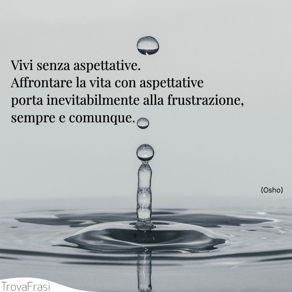 Vivi senza aspettative. Affrontare la vita con aspettative porta inevitabilmente alla frustrazione, sempre e comunque.