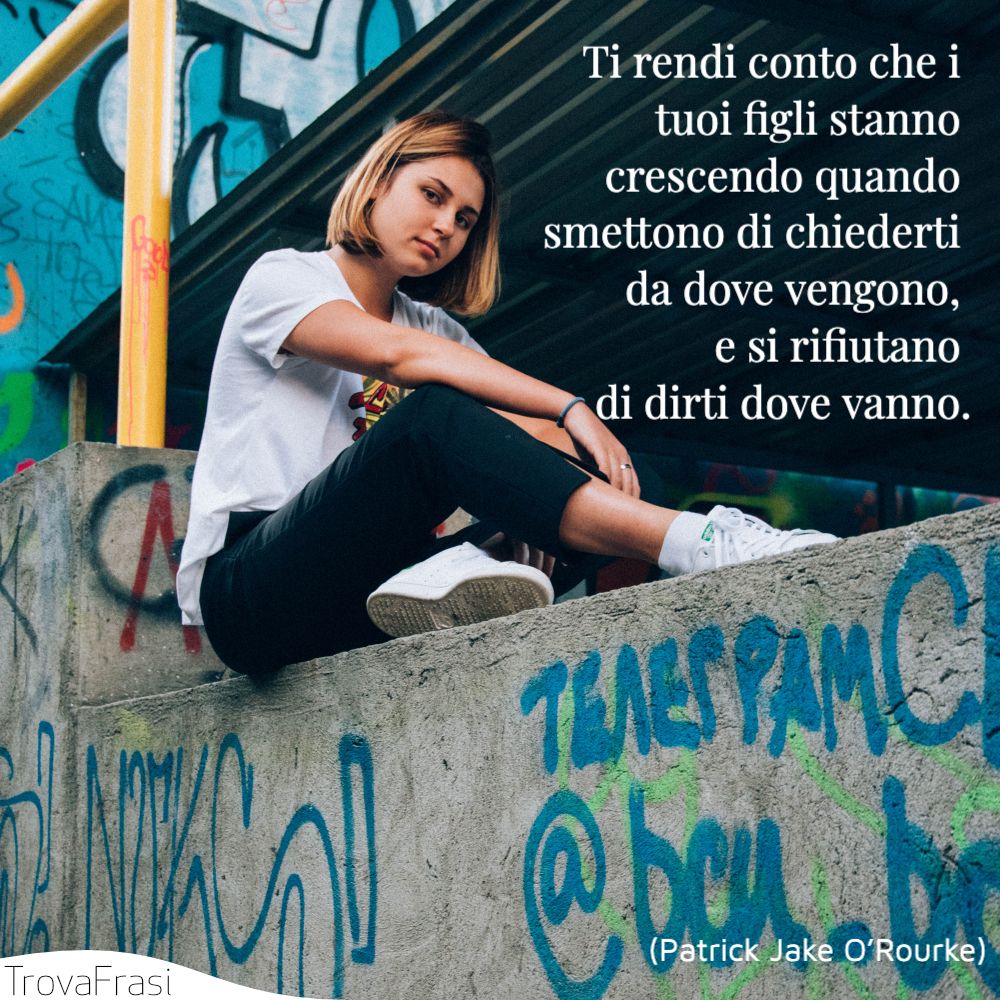 Ti rendi conto che i tuoi figli stanno crescendo quando smettono di chiederti da dove vengono, e si rifiutano di dirti dove vanno.