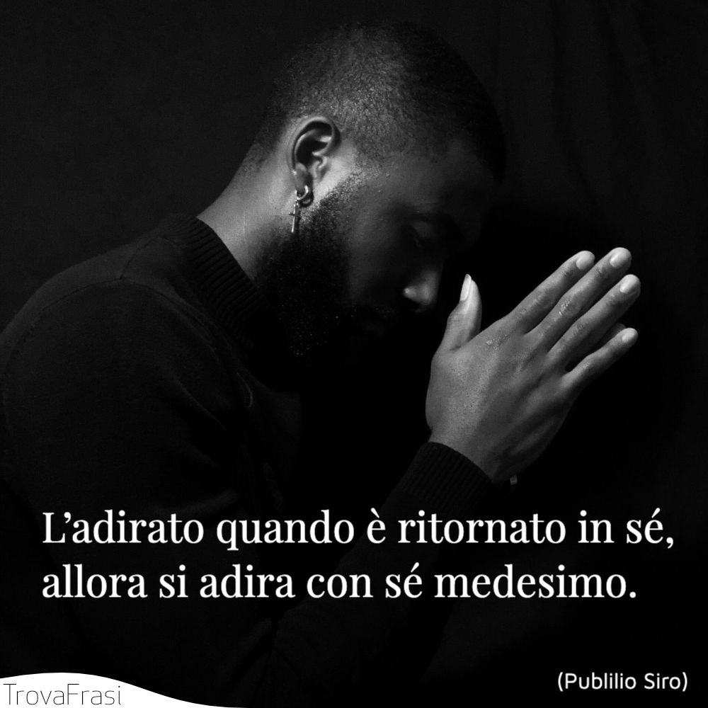 L’adirato quando è ritornato in sé, allora si adira con sé medesimo.