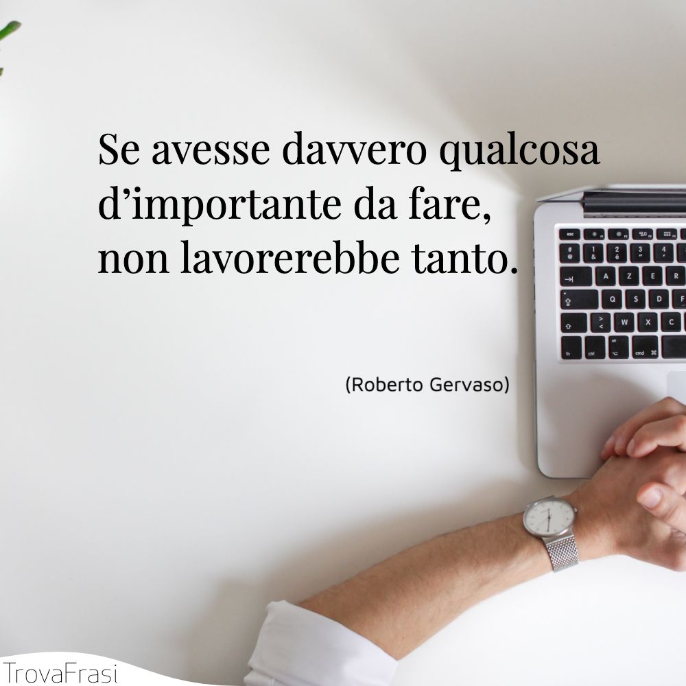 Se avesse davvero qualcosa d’importante da fare, non lavorerebbe tanto.