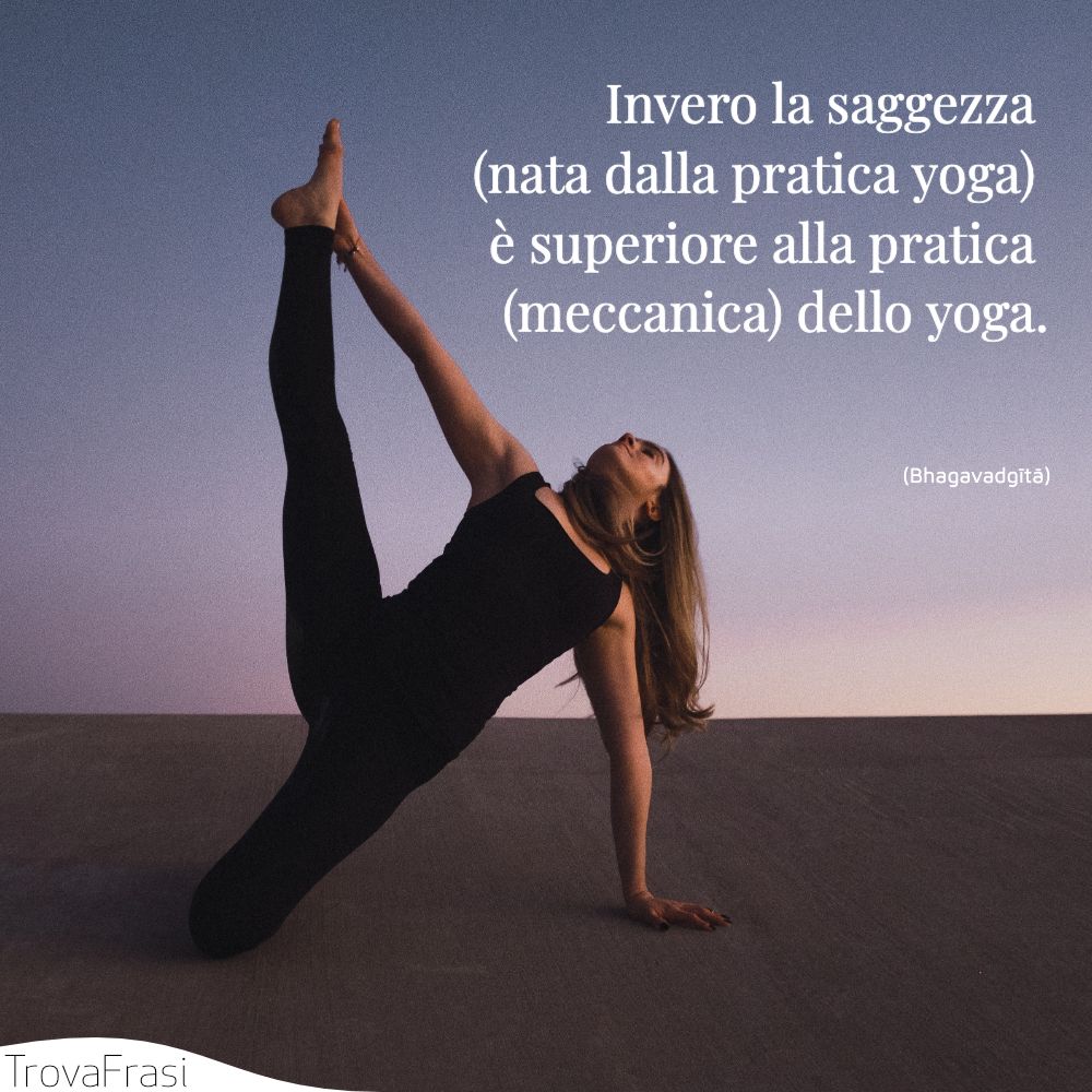 Invero la saggezza (nata dalla pratica yoga) è superiore alla pratica (meccanica) dello yoga.