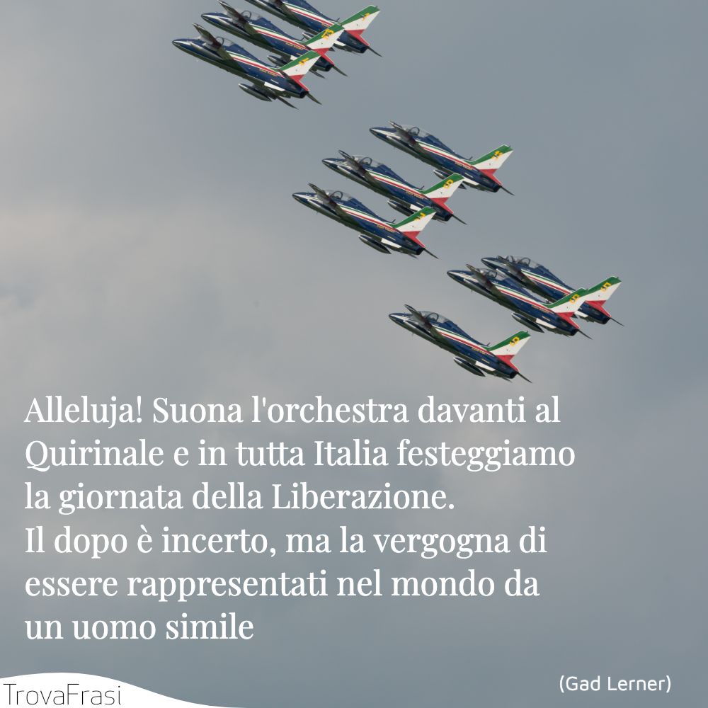 Alleluja! Suona l'orchestra davanti al Quirinale e in tutta Italia festeggiamo la giornata della Liberazione. Il dopo è incerto, ma la vergogna di essere rappresentati nel mondo da un uomo simile