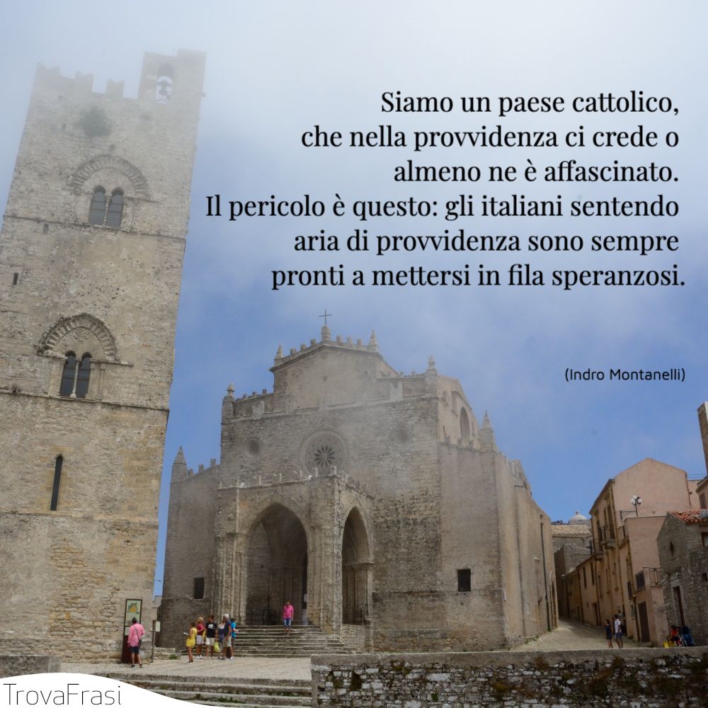 Siamo un paese cattolico, che nella provvidenza ci crede o almeno ne è affascinato. Il pericolo è questo: gli italiani sentendo aria di provvidenza sono sempre pronti a mettersi in fila speranzosi.