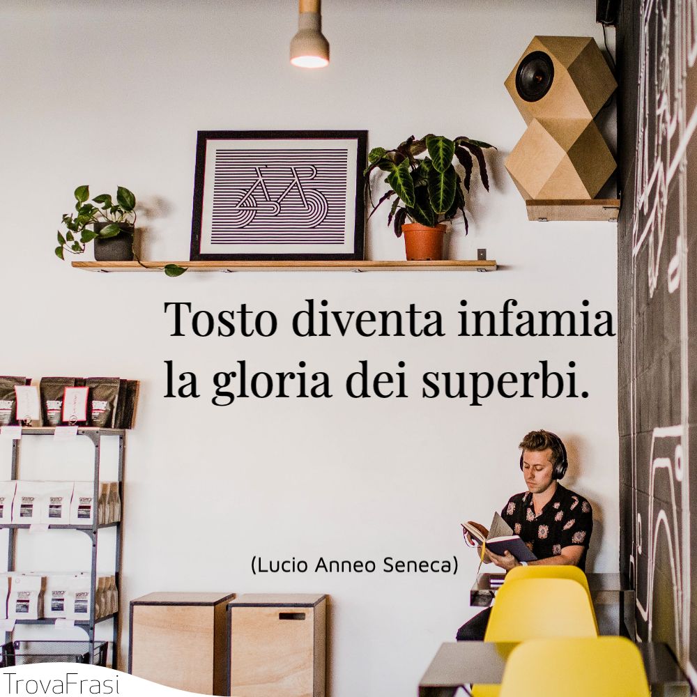 Tosto diventa infamia la gloria dei superbi.