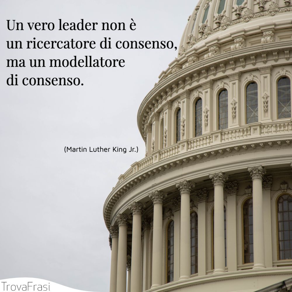 Un vero leader non è un ricercatore di consenso, ma un modellatore di consenso.