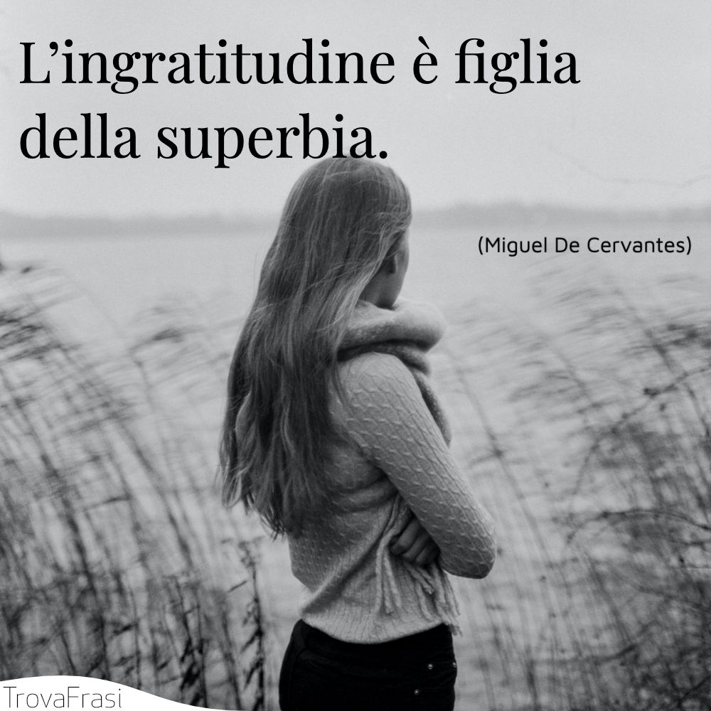 L’ingratitudine è figlia della superbia.