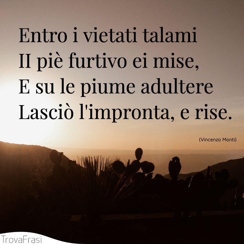 Entro i vietati talami | II piè furtivo ei mise, | E su le piume adultere | Lasciò l'impronta, e rise.