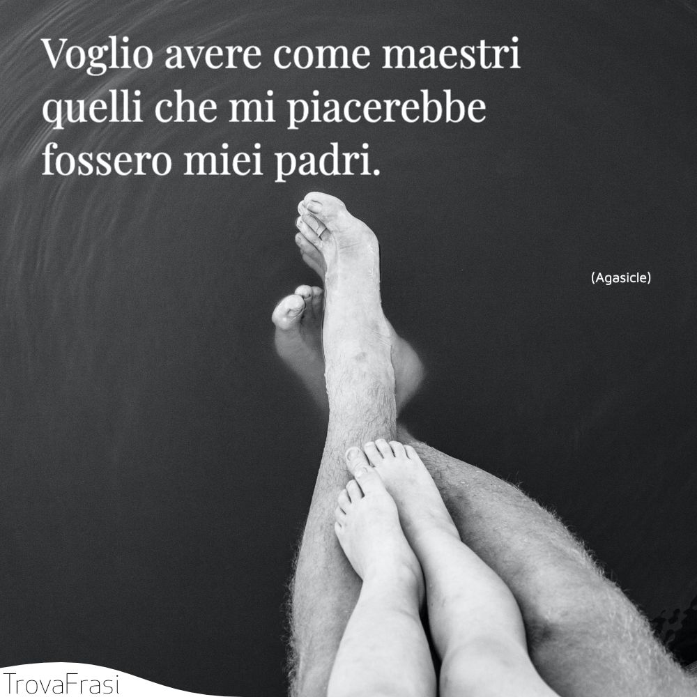 Voglio avere come maestri quelli che mi piacerebbe fossero miei padri.