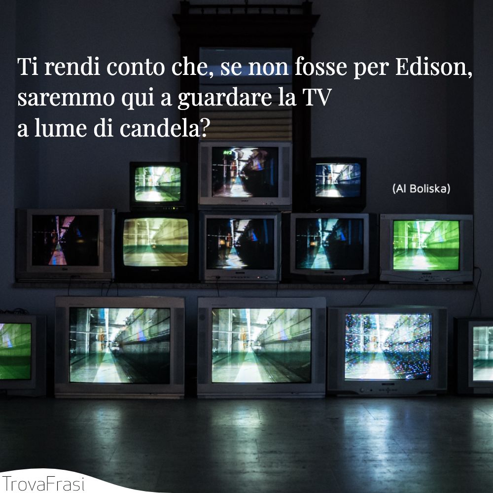Ti rendi conto che, se non fosse per Edison, saremmo qui a guardare la TV a lume di candela?
