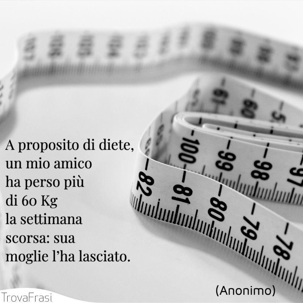 A proposito di diete, un mio amico ha perso più di 60 Kg la settimana scorsa: sua moglie l’ha lasciato.
