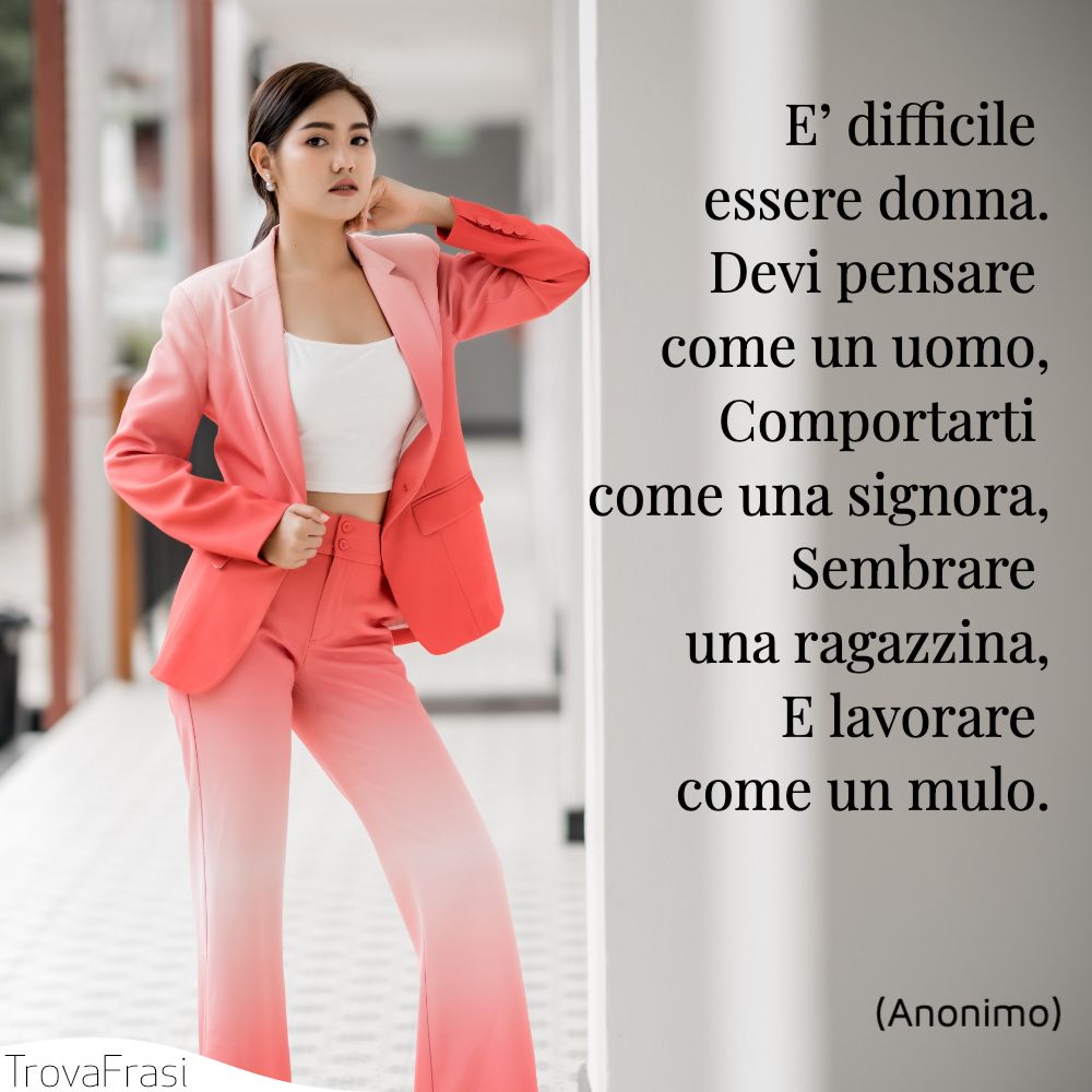 E’ difficile essere donna.Devi pensare come un uomo,Comportarti come una signora,Sembrare una ragazzina,E lavorare come un mulo.