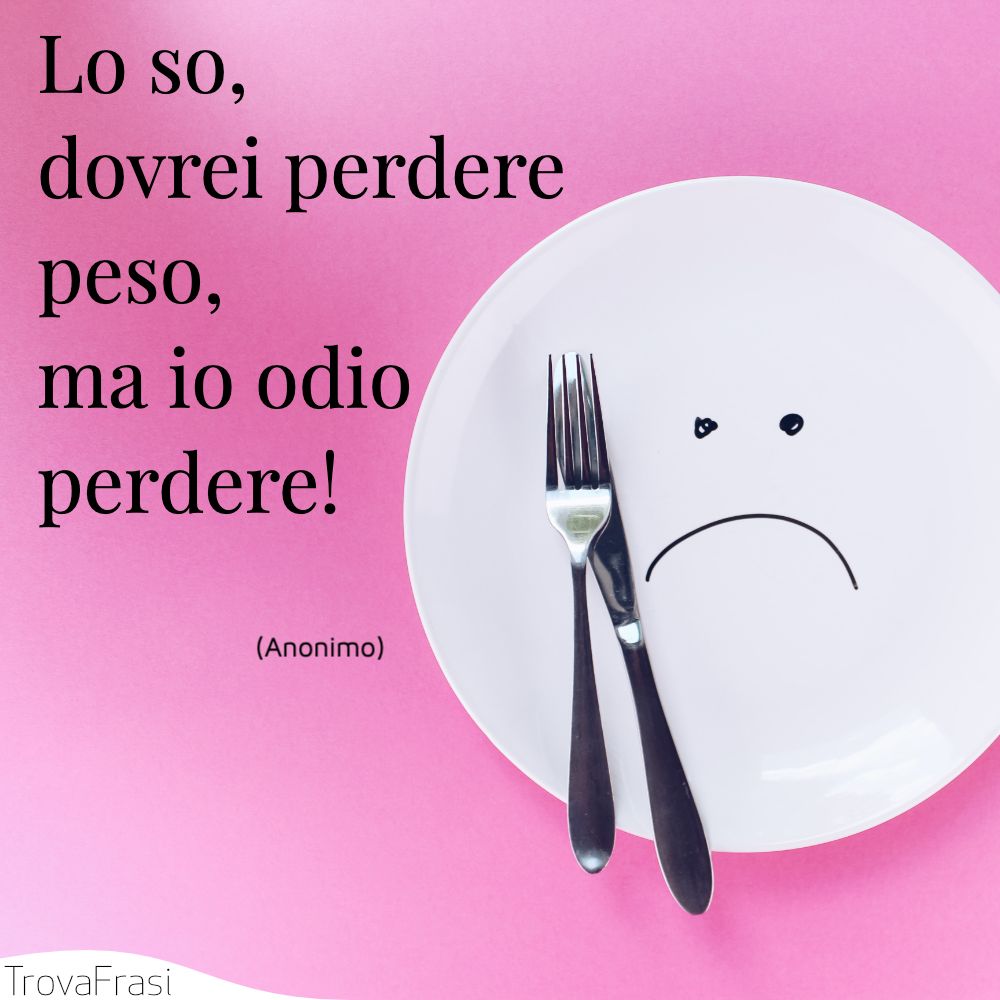 Lo so, dovrei perdere peso, ma io odio perdere!