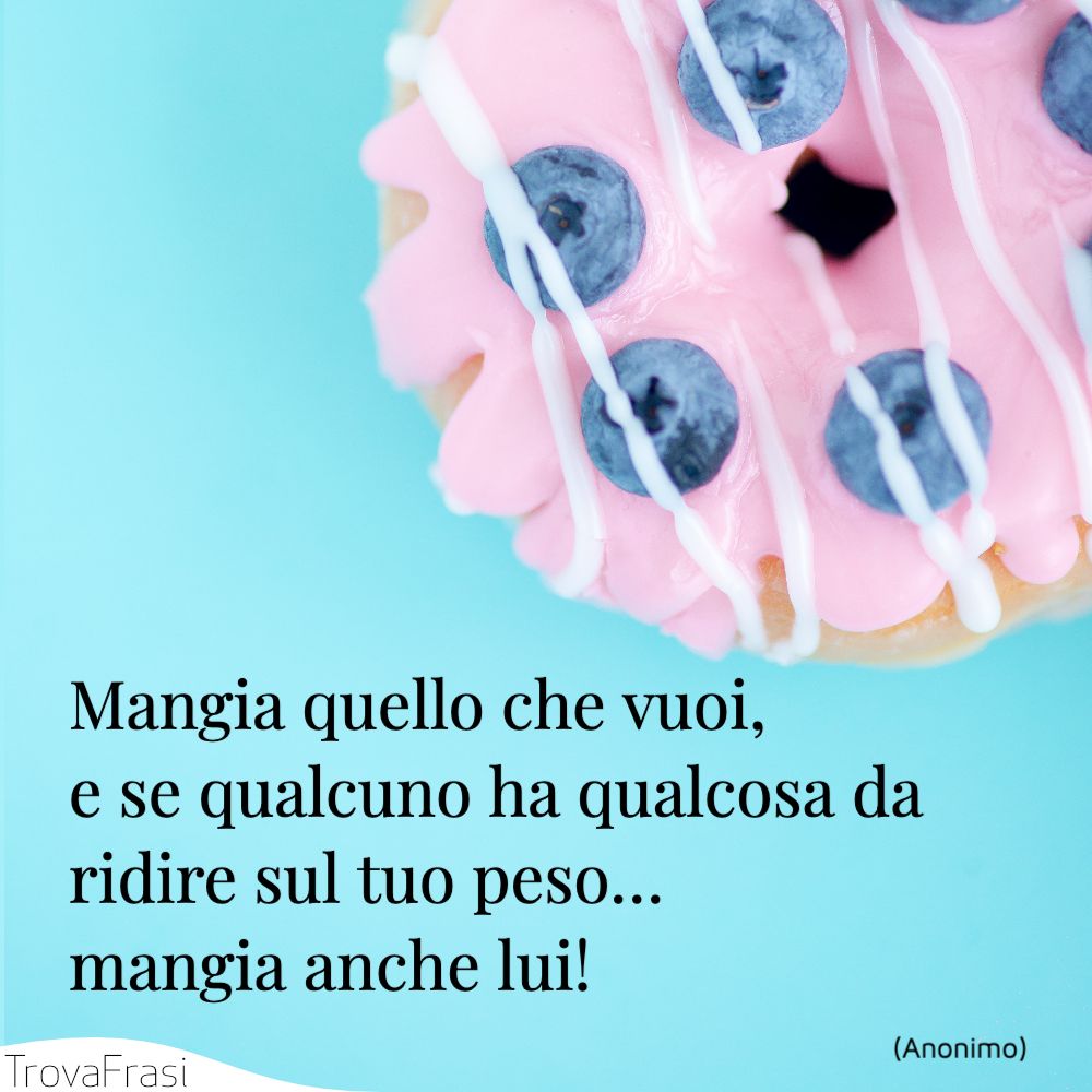 Mangia quello che vuoi, e se qualcuno ha qualcosa da ridire sul tuo peso… mangia anche lui!