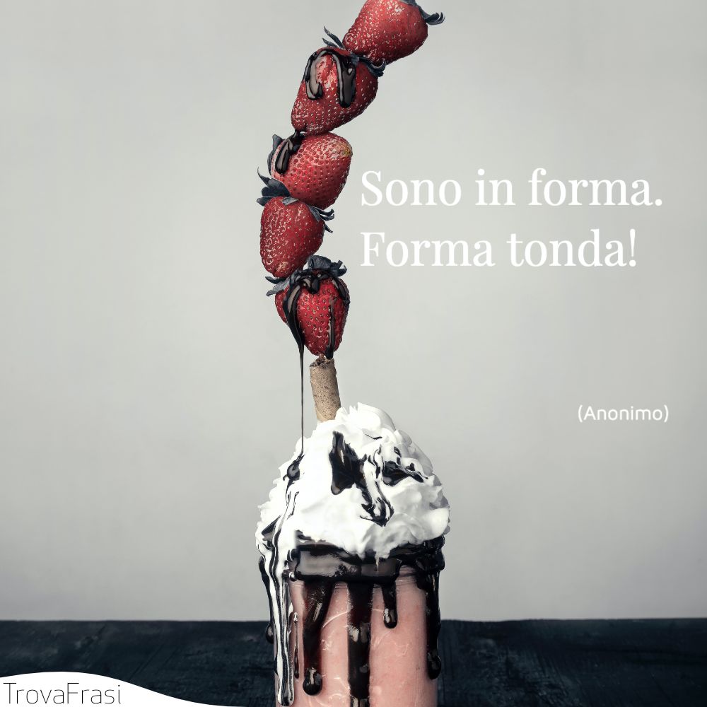 Sono in forma. Forma tonda!
