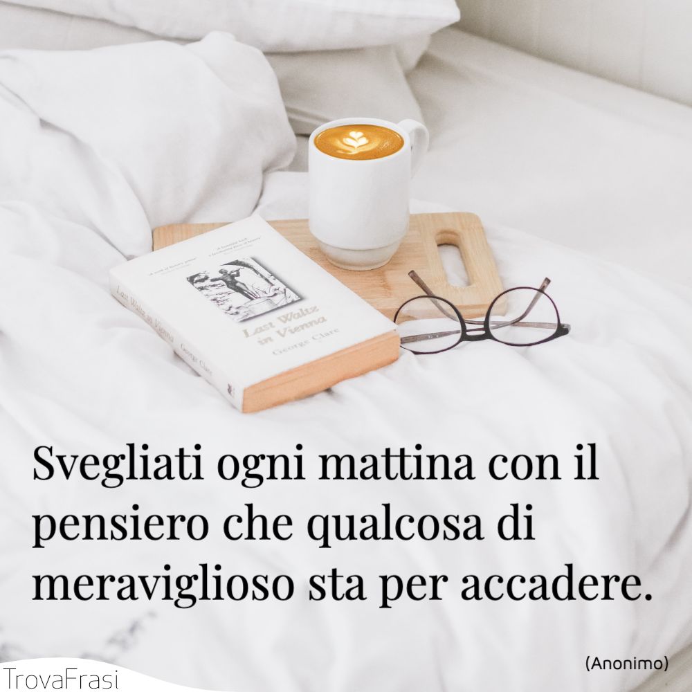 Svegliati ogni mattina con il pensiero che qualcosa di meraviglioso sta per accadere.