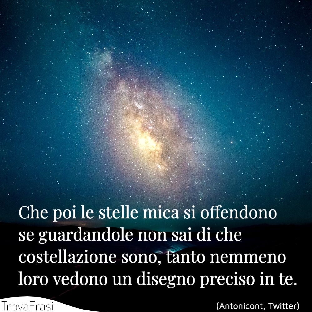 Che poi le stelle mica si offendono se guardandole non sai di che costellazione sono, tanto nemmeno loro vedono un disegno preciso in te.