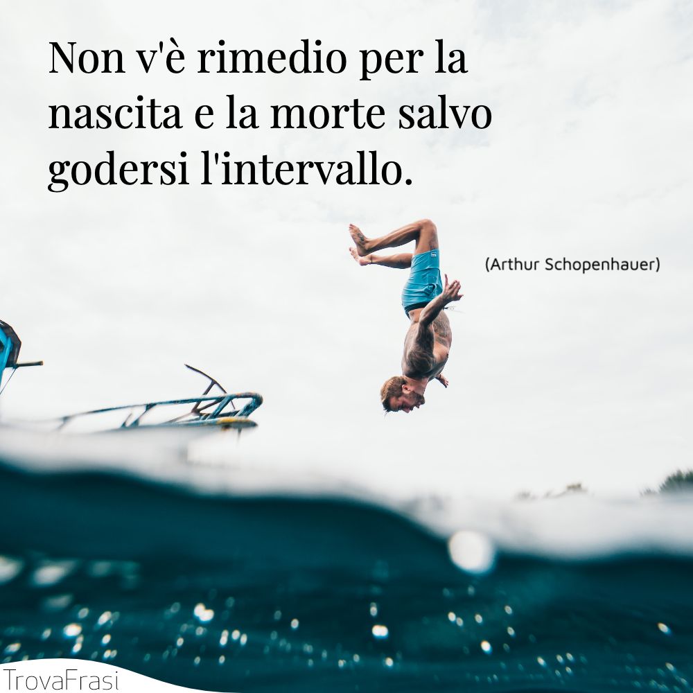 Non v'è rimedio per la nascita e la morte salvo godersi l'intervallo.