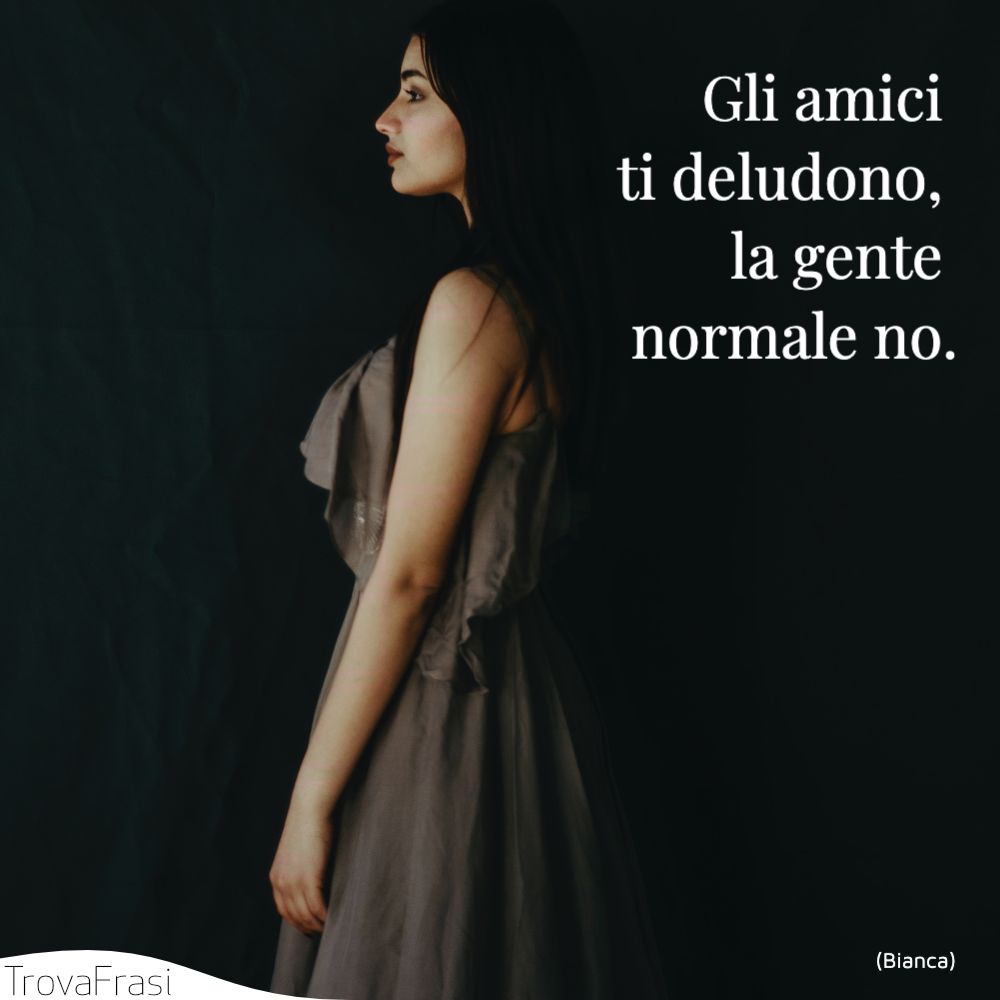 Gli amici ti deludono, la gente normale no.