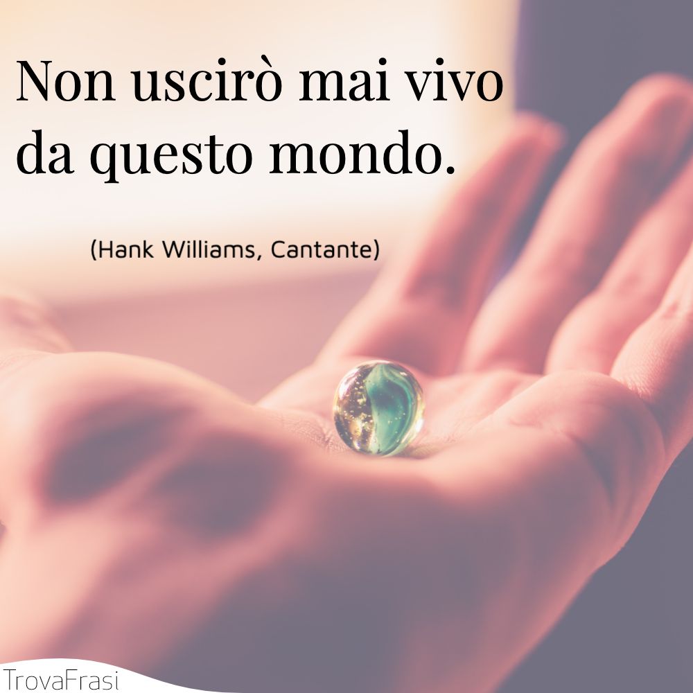 Non uscirò mai vivo da questo mondo.