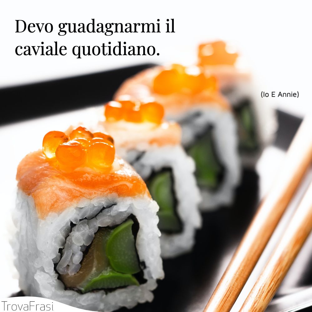 Devo guadagnarmi il caviale quotidiano.
