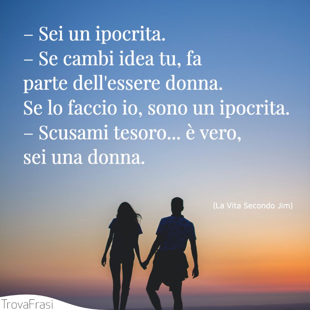 – Sei un ipocrita.– Se cambi idea tu, fa parte dell'essere donna. Se lo faccio io, sono un ipocrita.– Scusami tesoro... è vero, sei una donna.