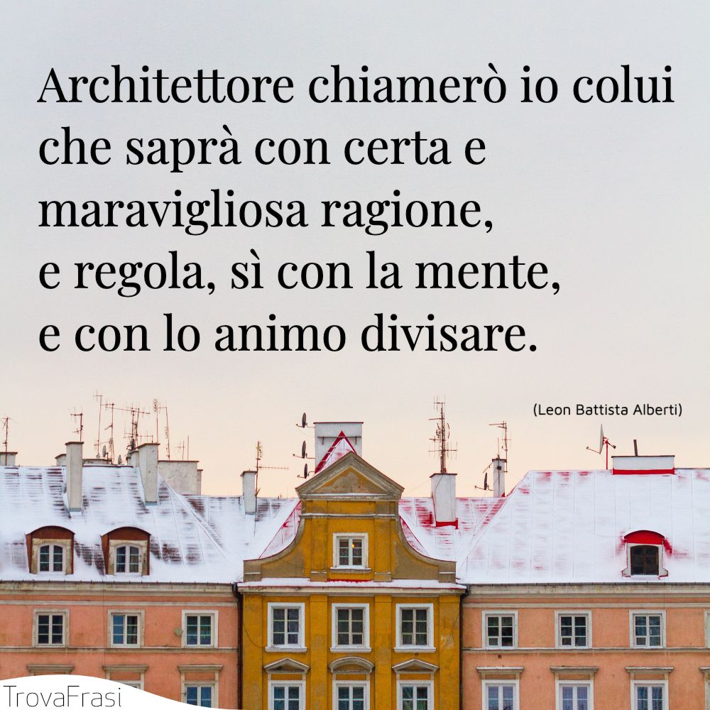 Architettore chiamerò io colui che saprà con certa e maravigliosa ragione, e regola, sì con la mente, e con lo animo divisare.