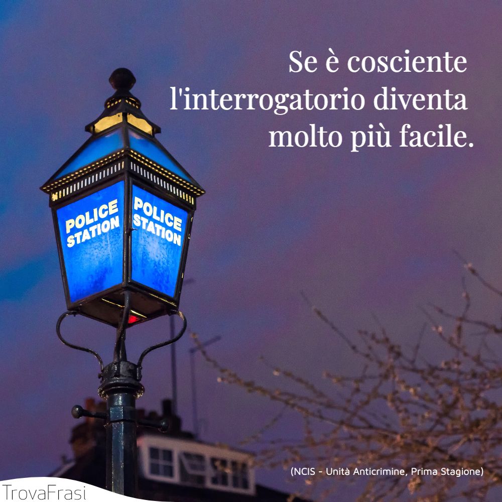 Se è cosciente l'interrogatorio diventa molto più facile.