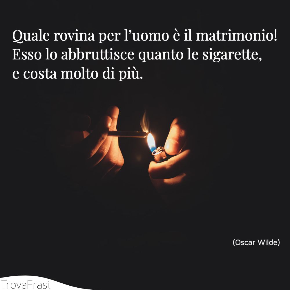 Quale rovina per l’uomo è il matrimonio! Esso lo abbruttisce quanto le sigarette, e costa molto di più.