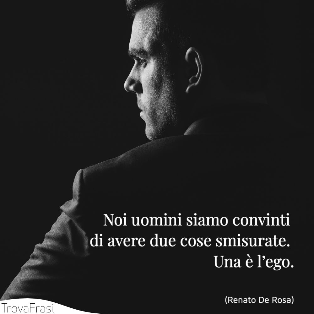 Noi uomini siamo convinti di avere due cose smisurate. Una è l’ego.