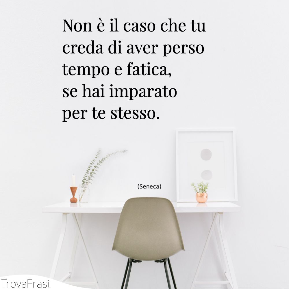 Non è il caso che tu creda di aver perso tempo e fatica, se hai imparato per te stesso.