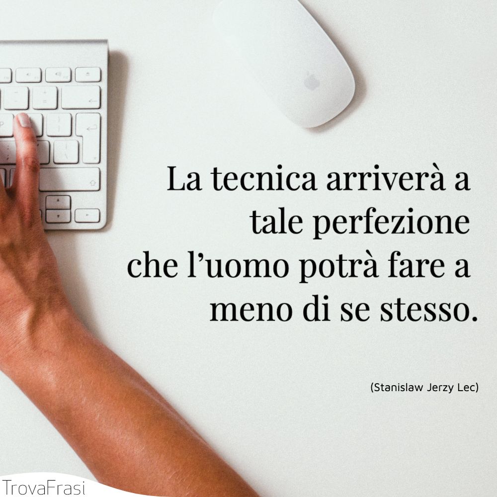 La tecnica arriverà a tale perfezione che l’uomo potrà fare a meno di se stesso.
