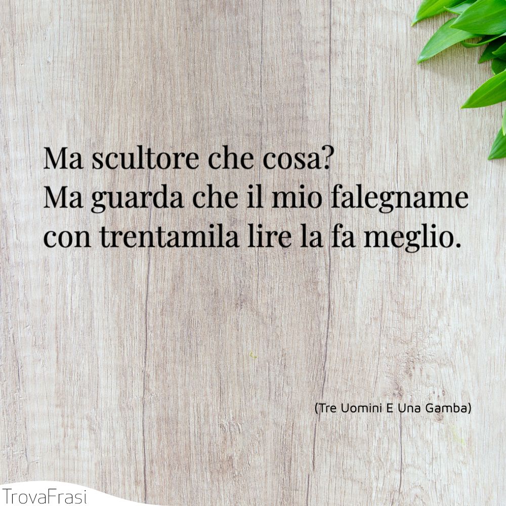 Ma scultore che cosa? Ma guarda che il mio falegname con trentamila lire la fa meglio.